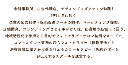 会計事務所、広告代理店、デザインプロダクション勤務し1994年に独立。企業の広告制作・販売促進ツールの制作、マーケティング提案、店舗開発、ブランディングなどを手がけた後、出身地の結城市に戻り、地域活性化を手掛ける目的でフィトセラピーサロン結街をオープン。コンサルタント業務の傍らフィトセラピー（植物療法）と潜在意識に働きかけ夢を叶えるカラーセラピー（色彩心理）をお伝えするスクールを運営する。