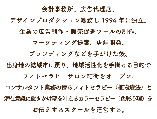 会計事務所、広告代理店、デザインプロダクション勤務し1994年に独立。企業の広告制作・販売促進ツールの制作、マーケティング提案、店舗開発、ブランディングなどを手がけた後、出身地の結城市に戻り、
地域活性化を手掛ける目的でフィトセラピーサロン結街をオープン。コンサルタント業務の傍らフィトセラピー（植物療法）と潜在意識に働きかけ夢を叶えるカラーセラピー（色彩心理）をお伝えするスクールを運営する。