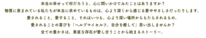 本当の幸せって何だろうと、心に問いかけてみたことはありますか？ 物質に恵まれている私たちが本当に求めているものは、心より深くから感じる愛ややさしさだったりします。 愛されること。愛すること。それはいつも、心より深い場所からもたらされるもの。 愛されることの喜びを「ヘルプマイセルフ、自分を癒して」思い出しませんか？ 全ての豊かさは、素直な存在が愛し合うことから始まるストーリー。