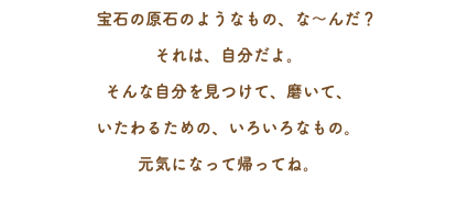 　宝石の原石のようなもの、な～んだ？ それは、自分だよ。 そんな自分を見つけて、磨いて、 いたわるための、いろいろなもの。 元気になって帰ってね。 