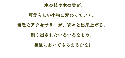 　木の枝や木の実が、 可愛らしい小物に変わっていく。 素敵なアクセサリーが、次々と出来上がる。 創り出されたいろいろなもの。 身近においてもらえるかな?