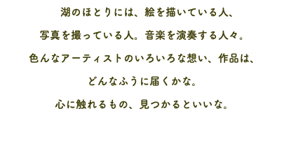 　湖のほとりには、絵を描いている人、 写真を撮っている人。音楽を演奏する人々。 色んなアーティストのいろいろな想い、作品は、 どんなふうに届くかな。 心に触れるもの、見つかるといいな。 