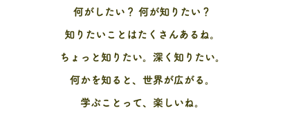 何がしたい？ 何が知りたい？ 知りたいことはたくさんあるね。 ちょっと知りたい。深く知りたい。 何かを知ると、世界が広がる。 学ぶことって、楽しいね。
