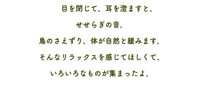  目を閉じて、耳を澄ますと、 せせらぎの音。 鳥のさえずり。体が自然と緩みます。 そんなリラックスを感じてほしくて、 いろいろなものが集まったよ。