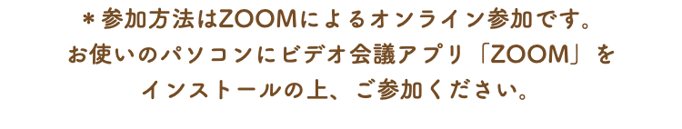 ＊参加方法はZOOMによるオンライン参加です。 お使いのパソコンにビデオ会議アプリ「ZOOM」を インストールの上、ご参加ください。