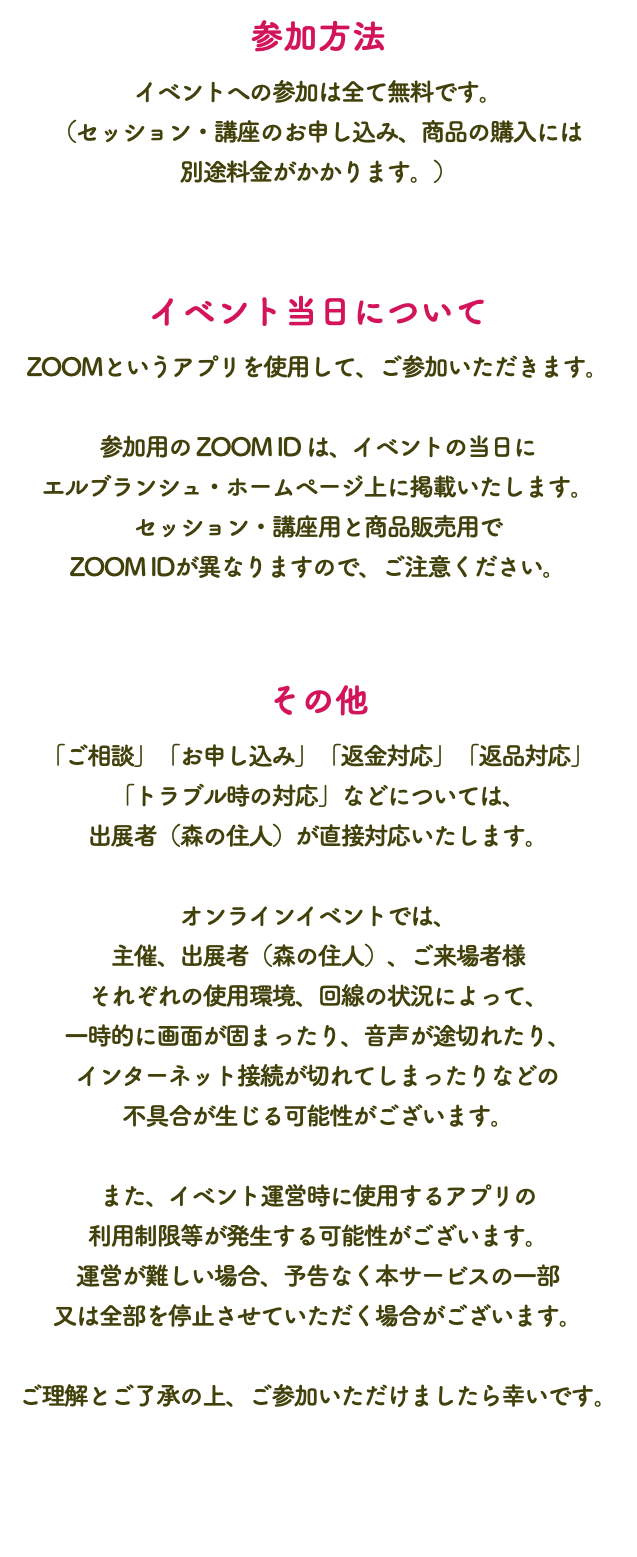 参加方法 イベントへの参加は全て無料です。 （セッション・講座のお申し込み、商品の購入には 別途料金がかかります。） イベント当日について ZOOMというアプリを使用して、ご参加いただきます。 参加用の ZOOM ID は、イベントの当日に エルブランシュ・ホームページ上に掲載いたします。 セッション・講座用と商品販売用で ZOOM IDが異なりますので、ご注意ください。 その他 「ご相談」「お申し込み」「返金対応」「返品対応」 「トラブル時の対応」などについては、 出展者（森の住人）が直接対応いたします。 オンラインイベントでは、 主催、出展者（森の住人）、ご来場者様 それぞれの使用環境、回線の状況によって、 一時的に画面が固まったり、音声が途切れたり、 インターネット接続が切れてしまったりなどの 不具合が生じる可能性がございます。 また、イベント運営時に使用するアプリの 利用制限等が発生する可能性がございます。 運営が難しい場合、予告なく本サービスの一部 又は全部を停止させていただく場合がございます。 ご理解とご了承の上、ご参加いただけましたら幸いです。