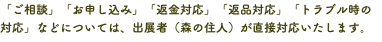 「ご相談」「お申し込み」「返金対応」「返品対応」「トラブル時の対応」などについては、出展者（森の住人）が直接対応いたします。