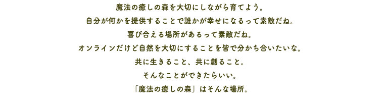 魔法の癒しの森を大切にしながら育てよう。 自分が何かを提供することで誰かが幸せになるって素敵だね。 喜び合える場所があるって素敵だね。 オンラインだけど自然を大切にすることを皆で分かち合いたいな。 共に生きること、共に創ること。 そんなことができたらいい。 「魔法の癒しの森」はそんな場所。