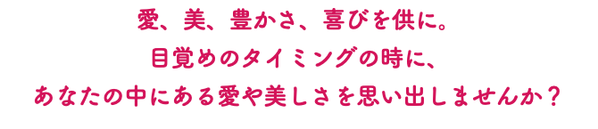 愛、美、豊かさ、喜びを供に。 目覚めのタイミングの時に、 あなたの中にある愛や美しさを思い出しませんか？