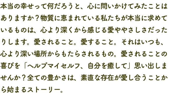 本当の幸せって何だろうと、心に問いかけてみたことは ありますか？物質に恵まれている私たちが本当に求めて いるものは、心より深くから感じる愛ややさしさだった りします。愛されること。愛すること。それはいつも、 心より深い場所からもたらされるもの。愛されることの 喜びを「ヘルプマイセルフ、自分を癒して」思い出しま せんか？全ての豊かさは、素直な存在が愛し合うことか ら始まるストーリー。