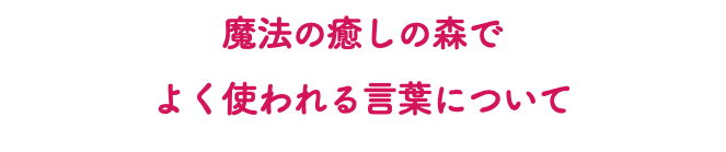 魔法の癒しの森で よく使われる言葉について