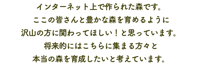 インターネット上で作られた森です。 ここの皆さんと豊かな森を育めるように 沢山の方に関わってほしい！と思っています。 将来的にはこちらに集まる方々と 本当の森を育成したいと考えています。