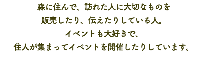 森に住んで、訪れた人に大切なものを 販売したり、伝えたりしている人。 イベントも大好きで、 住人が集まってイベントを開催したりしています。