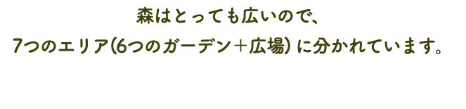 森はとっても広いので、 7つのエリア(6つのガーデン＋広場) に分かれています。