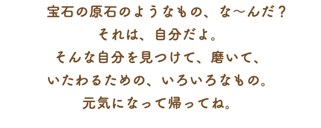 　宝石の原石のようなもの、な～んだ？ それは、自分だよ。 そんな自分を見つけて、磨いて、 いたわるための、いろいろなもの。 元気になって帰ってね。