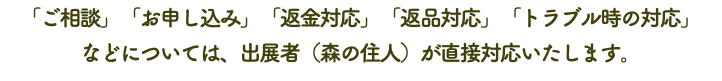 「ご相談」「お申し込み」「返金対応」「返品対応」「トラブル時の対応」 などについては、出展者（森の住人）が直接対応いたします。