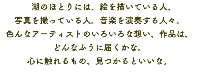 　湖のほとりには、絵を描いている人、 写真を撮っている人。音楽を演奏する人々。 色んなアーティストのいろいろな想い、作品は、 どんなふうに届くかな。 心に触れるもの、見つかるといいな。
