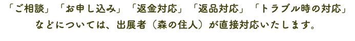 「ご相談」「お申し込み」「返金対応」「返品対応」「トラブル時の対応」 などについては、出展者（森の住人）が直接対応いたします。