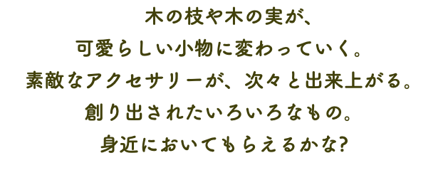 　木の枝や木の実が、 可愛らしい小物に変わっていく。 素敵なアクセサリーが、次々と出来上がる。 創り出されたいろいろなもの。 身近においてもらえるかな?