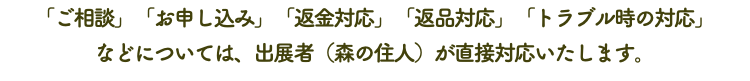 「ご相談」「お申し込み」「返金対応」「返品対応」「トラブル時の対応」 などについては、出展者（森の住人）が直接対応いたします。