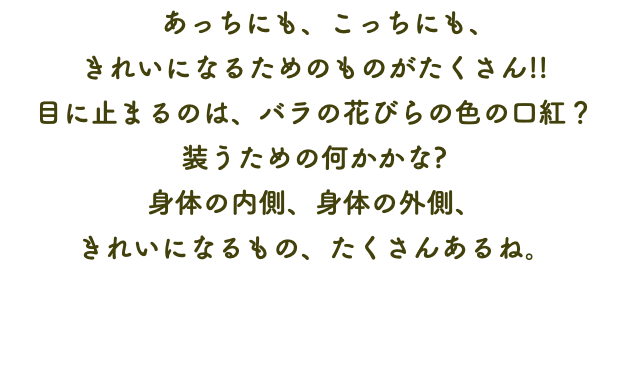 　あっちにも、こっちにも、 きれいになるためのものがたくさん!! 目に止まるのは、バラの花びらの色の口紅？ 装うための何かかな? 身体の内側、身体の外側、 きれいになるもの、たくさんあるね。