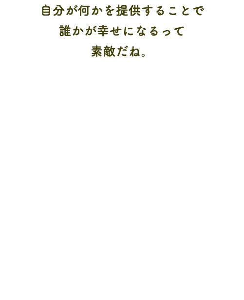 自分が何かを提供することで 誰かが幸せになるって 素敵だね。