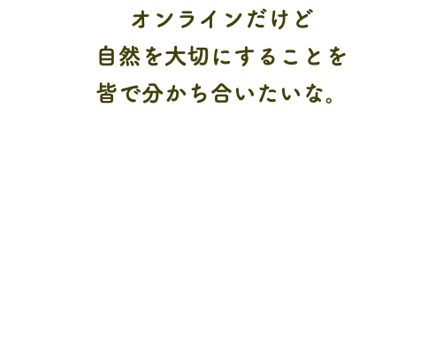 オンラインだけど 自然を大切にすることを 皆で分かち合いたいな。