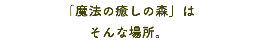 「魔法の癒しの森」は そんな場所。