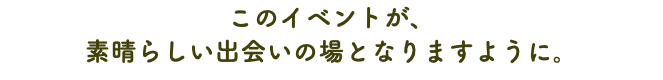 このイベントが、 素晴らしい出会いの場となりますように。