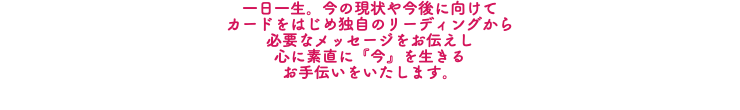 一日一生。今の現状や今後に向けて カードをはじめ独自のリーディングから 必要なメッセージをお伝えし 心に素直に『今』を生きる お手伝いをいたします。