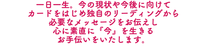 一日一生。今の現状や今後に向けて カードをはじめ独自のリーディングから 必要なメッセージをお伝えし 心に素直に『今』を生きる お手伝いをいたします。
