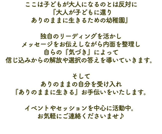 ここは子どもが大人になるのとは反対に 『大人が子どもに還り ありのままに生きるための幼稚園』 独自のリーディングを活かし メッセージをお伝えしながら内面を整理し 自らの『気づき』によって 信じ込みからの解放や選択の答えを導いていきます。 そして ありのままの自分を受け入れ 『ありのままに生きる』お手伝いをいたします。 イベントやセッションを中心に活動中。 お気軽にご連絡くださいませ♪ 