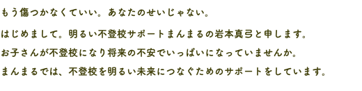 もう傷つかなくていい。あなたのせいじゃない。 はじめまして。明るい不登校サポートまんまるの岩本真弓と申します。 お子さんが不登校になり将来の不安でいっぱいになっていませんか。 まんまるでは、不登校を明るい未来につなぐためのサポートをしています。