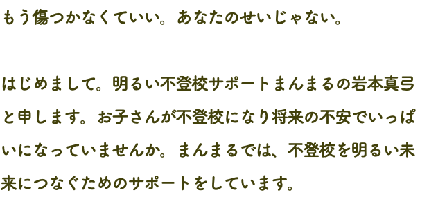 もう傷つかなくていい。あなたのせいじゃない。 はじめまして。明るい不登校サポートまんまるの岩本真弓と申します。お子さんが不登校になり将来の不安でいっぱいになっていませんか。まんまるでは、不登校を明るい未来につなぐためのサポートをしています。