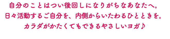 自分のことはつい後回しになりがちなあなたへ。 日々活動するご自分を、内側からいたわるひとときを。 カラダがかたくてもできるやさしいヨガ♪