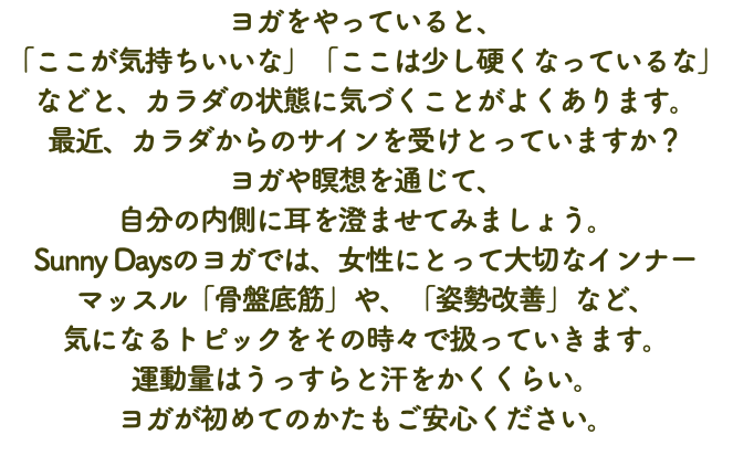ヨガをやっていると、 「ここが気持ちいいな」「ここは少し硬くなっているな」などと、カラダの状態に気づくことがよくあります。 最近、カラダからのサインを受けとっていますか？ ヨガや瞑想を通じて、 自分の内側に耳を澄ませてみましょう。 Sunny Daysのヨガでは、女性にとって大切なインナー マッスル「骨盤底筋」や、「姿勢改善」など、 気になるトピックをその時々で扱っていきます。 運動量はうっすらと汗をかくくらい。 ヨガが初めてのかたもご安心ください。