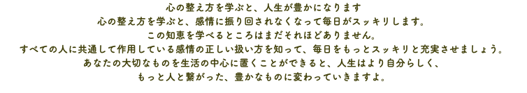 心の整え方を学ぶと、人生が豊かになります 心の整え方を学ぶと、感情に振り回されなくなって毎日がスッキリします。 この知恵を学べるところはまだそれほどありません。 すべての人に共通して作用している感情の正しい扱い方を知って、毎日をもっとスッキリと充実させましょう。 あなたの大切なものを生活の中心に置くことができると、人生はより自分らしく、 もっと人と繋がった、豊かなものに変わっていきますよ。