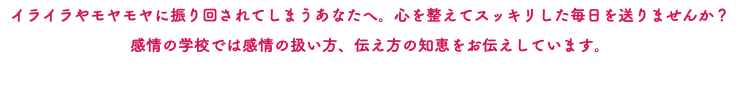 イライラやモヤモヤに振り回されてしまうあなたへ。心を整えてスッキリした毎日を送りませんか？ 感情の学校では感情の扱い方、伝え方の知恵をお伝えしています。