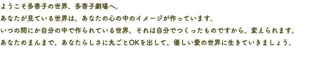 ようこそ多香子の世界、多香子劇場へ。 あなたが見ている世界は、あなたの心の中のイメージが作っています。 いつの間にか自分の中で作られている世界。それは自分でつくったものですから、変えられます。 あなたのまんまで、あなたらしさに丸ごとOKを出して、優しい愛の世界に生きていきましょう。 
