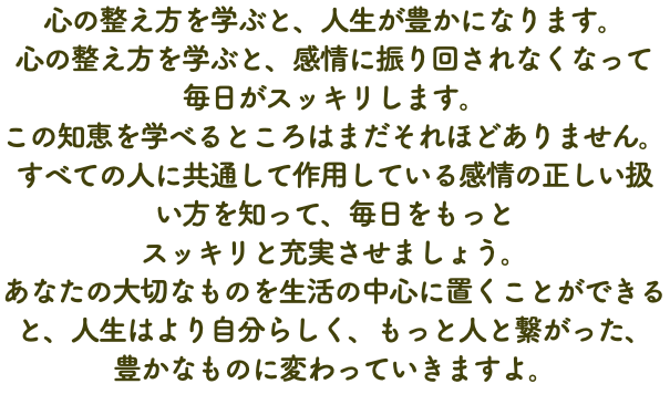 心の整え方を学ぶと、人生が豊かになります。 心の整え方を学ぶと、感情に振り回されなくなって 毎日がスッキリします。 この知恵を学べるところはまだそれほどありません。 すべての人に共通して作用している感情の正しい扱 い方を知って、毎日をもっと スッキリと充実させましょう。 あなたの大切なものを生活の中心に置くことができると、人生はより自分らしく、もっと人と繋がった、 豊かなものに変わっていきますよ。
