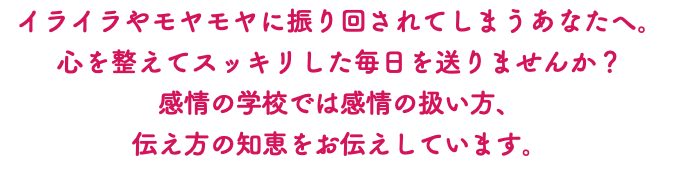 イライラやモヤモヤに振り回されてしまうあなたへ。 心を整えてスッキリした毎日を送りませんか？ 感情の学校では感情の扱い方、 伝え方の知恵をお伝えしています。