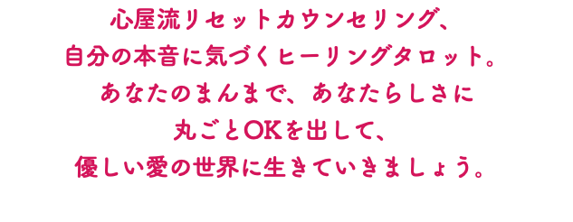 心屋流リセットカウンセリング、 自分の本音に気づくヒーリングタロット。 あなたのまんまで、あなたらしさに 丸ごとOKを出して、 優しい愛の世界に生きていきましょう。 