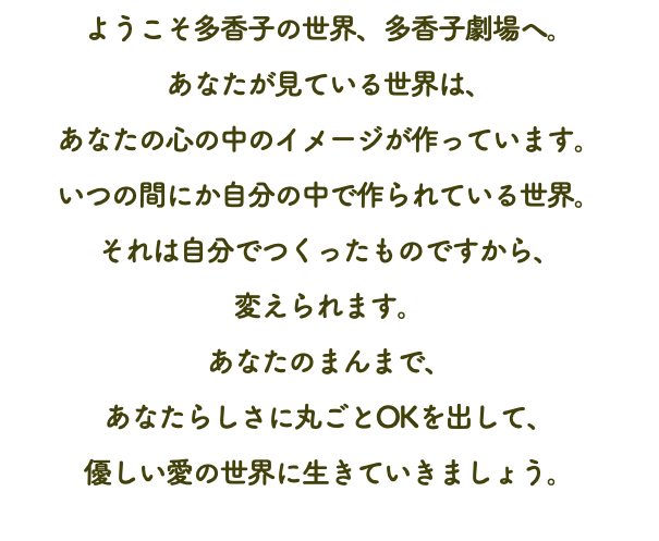 ようこそ多香子の世界、多香子劇場へ。 あなたが見ている世界は、 あなたの心の中のイメージが作っています。 いつの間にか自分の中で作られている世界。 それは自分でつくったものですから、 変えられます。 あなたのまんまで、 あなたらしさに丸ごとOKを出して、 優しい愛の世界に生きていきましょう。 