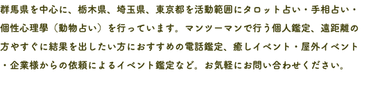群馬県を中心に、栃木県、埼玉県、東京都を活動範囲にタロット占い・手相占い・ 個性心理學（動物占い）を行っています。マンツーマンで行う個人鑑定、遠距離の 方やすぐに結果を出したい方におすすめの電話鑑定、癒しイベント・屋外イベント ・企業様からの依頼によるイベント鑑定など。お気軽にお問い合わせください。