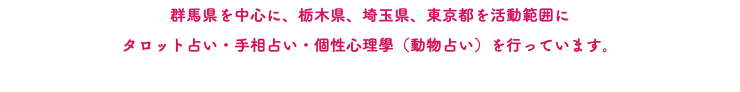 群馬県を中心に、栃木県、埼玉県、東京都を活動範囲に タロット占い・手相占い・個性心理學（動物占い）を行っています。 