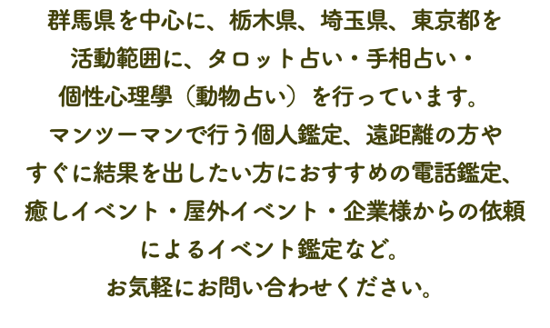 群馬県を中心に、栃木県、埼玉県、東京都を 活動範囲に、タロット占い・手相占い・ 個性心理學（動物占い）を行っています。 マンツーマンで行う個人鑑定、遠距離の方や すぐに結果を出したい方におすすめの電話鑑定、 癒しイベント・屋外イベント・企業様からの依頼 によるイベント鑑定など。 お気軽にお問い合わせください。