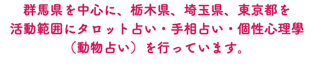 群馬県を中心に、栃木県、埼玉県、東京都を 活動範囲にタロット占い・手相占い・個性心理學（動物占い）を行っています。