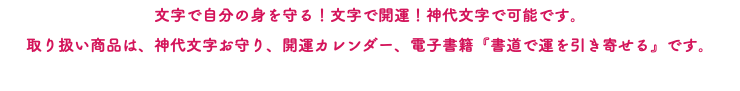 文字で自分の身を守る！文字で開運！神代文字で可能です。 取り扱い商品は、神代文字お守り、開運カレンダー、電子書籍『書道で運を引き寄せる』です。
