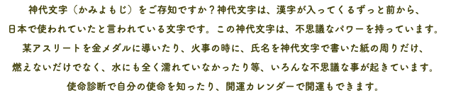  神代文字（かみよもじ）をご存知ですか？神代文字は、漢字が入ってくるずっと前から、 日本で使われていたと言われている文字です。この神代文字は、不思議なパワーを持っています。 某アスリートを金メダルに導いたり、火事の時に、氏名を神代文字で書いた紙の周りだけ、 燃えないだけでなく、水にも全く濡れていなかったり等、いろんな不思議な事が起きています。 使命診断で自分の使命を知ったり、開運カレンダーで開運もできます。