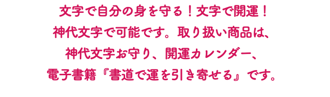 文字で自分の身を守る！文字で開運！ 神代文字で可能です。取り扱い商品は、 神代文字お守り、開運カレンダー、 電子書籍『書道で運を引き寄せる』です。